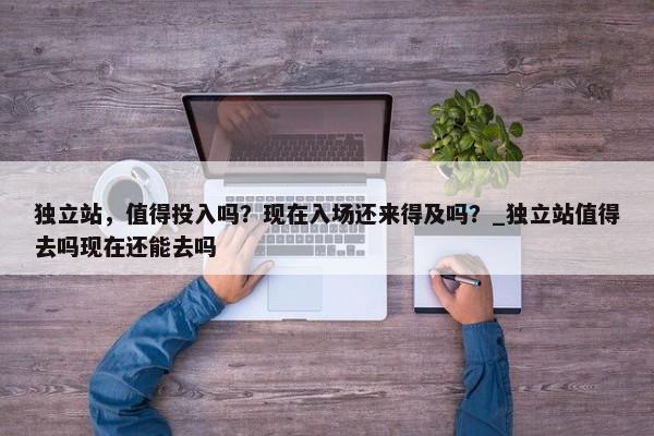 獨(dú)立站，值得投入嗎？現(xiàn)在入場還來得及嗎？_獨(dú)立站值得去嗎現(xiàn)在還能去嗎