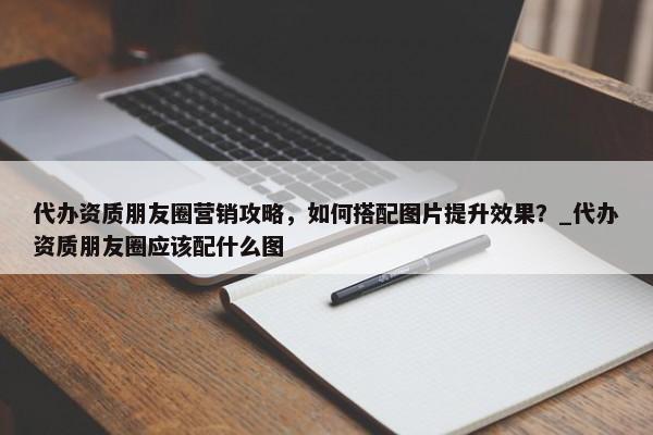 代辦資質(zhì)朋友圈營銷攻略，如何搭配圖片提升效果？_代辦資質(zhì)朋友圈應(yīng)該配什么圖
