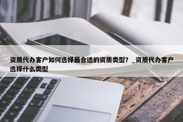 資質(zhì)代辦客戶如何選擇最合適的資質(zhì)類型？_資質(zhì)代辦客戶選擇什么類型