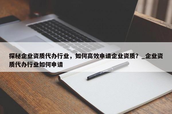 探秘企業(yè)資質(zhì)代辦行業(yè)，如何高效申請企業(yè)資質(zhì)？_企業(yè)資質(zhì)代辦行業(yè)如何申請