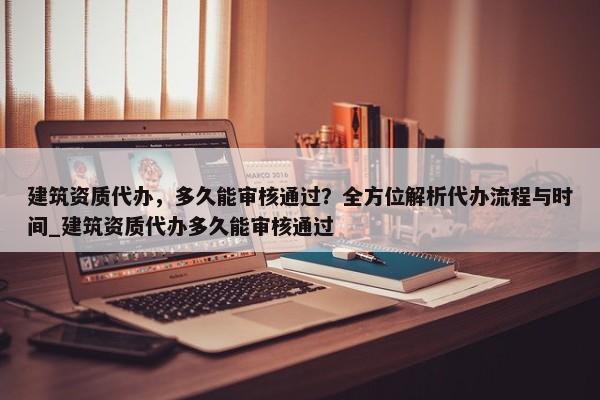 建筑資質(zhì)代辦，多久能審核通過？全方位解析代辦流程與時(shí)間_建筑資質(zhì)代辦多久能審核通過