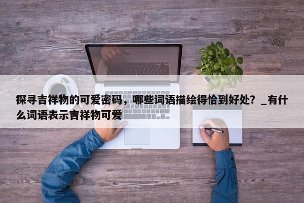 探尋吉祥物的可愛密碼，哪些詞語描繪得恰到好處？_有什么詞語表示吉祥物可愛