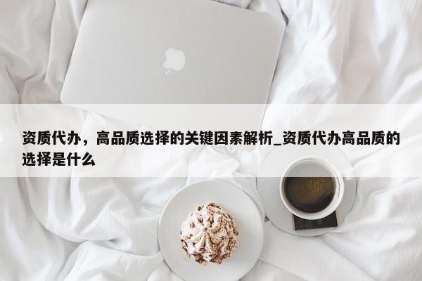 資質(zhì)代辦，高品質(zhì)選擇的關(guān)鍵因素解析_資質(zhì)代辦高品質(zhì)的選擇是什么