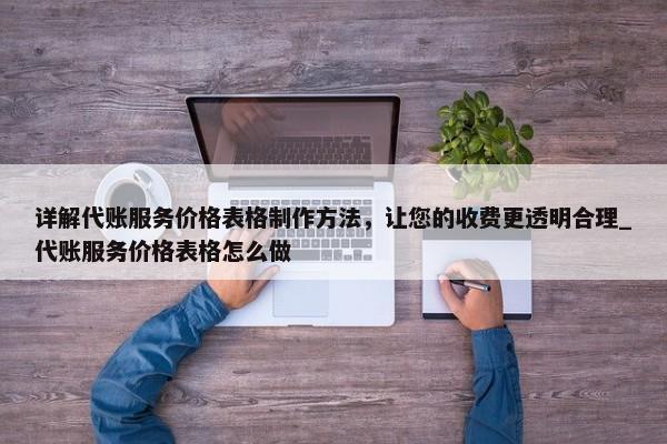 詳解代賬服務(wù)價(jià)格表格制作方法，讓您的收費(fèi)更透明合理_代賬服務(wù)價(jià)格表格怎么做