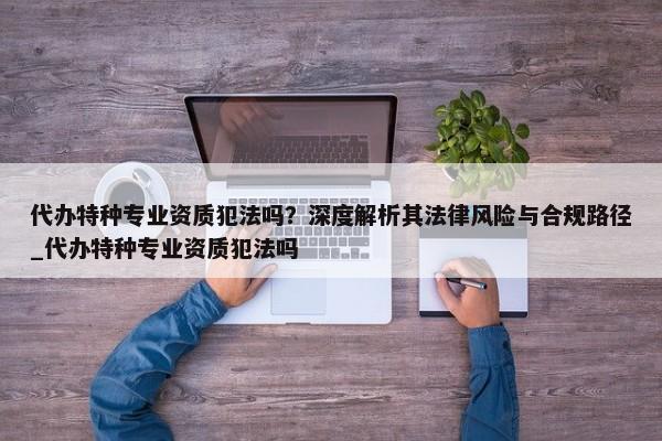 代辦特種專(zhuān)業(yè)資質(zhì)犯法嗎？深度解析其法律風(fēng)險(xiǎn)與合規(guī)路徑_代辦特種專(zhuān)業(yè)資質(zhì)犯法嗎