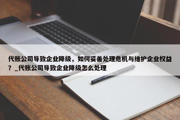 代賬公司導(dǎo)致企業(yè)降級，如何妥善處理危機(jī)與維護(hù)企業(yè)權(quán)益？_代賬公司導(dǎo)致企業(yè)降級怎么處理