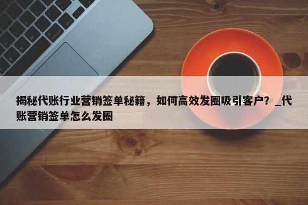 揭秘代賬行業(yè)營(yíng)銷(xiāo)簽單秘籍，如何高效發(fā)圈吸引客戶(hù)？_代賬營(yíng)銷(xiāo)簽單怎么發(fā)圈