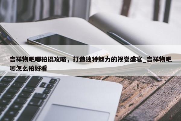吉祥物吧唧拍攝攻略，打造獨(dú)特魅力的視覺盛宴_吉祥物吧唧怎么拍好看