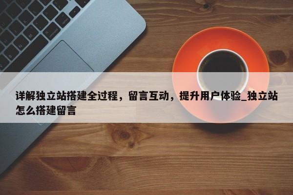 詳解獨立站搭建全過程，留言互動，提升用戶體驗_獨立站怎么搭建留言