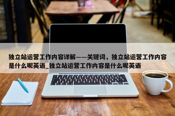 獨立站運營工作內(nèi)容詳解——關(guān)鍵詞，獨立站運營工作內(nèi)容是什么呢英語_獨立站運營工作內(nèi)容是什么呢英語