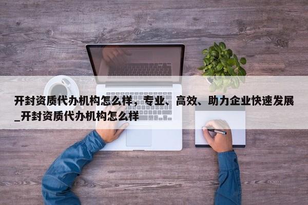 開封資質(zhì)代辦機(jī)構(gòu)怎么樣，專業(yè)、高效、助力企業(yè)快速發(fā)展_開封資質(zhì)代辦機(jī)構(gòu)怎么樣