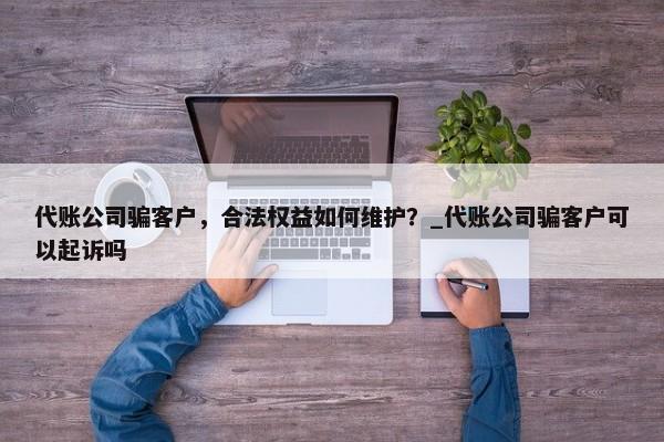 代賬公司騙客戶(hù)，合法權(quán)益如何維護(hù)？_代賬公司騙客戶(hù)可以起訴嗎
