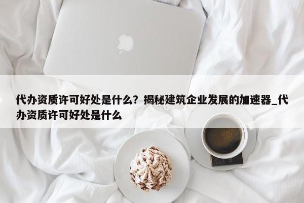 代辦資質(zhì)許可好處是什么？揭秘建筑企業(yè)發(fā)展的加速器_代辦資質(zhì)許可好處是什么