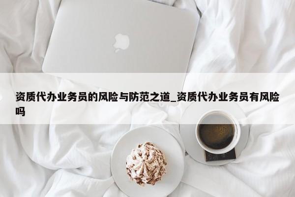 資質(zhì)代辦業(yè)務(wù)員的風(fēng)險(xiǎn)與防范之道_資質(zhì)代辦業(yè)務(wù)員有風(fēng)險(xiǎn)嗎