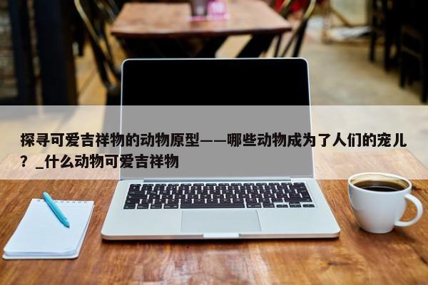 探尋可愛吉祥物的動物原型——哪些動物成為了人們的寵兒？_什么動物可愛吉祥物