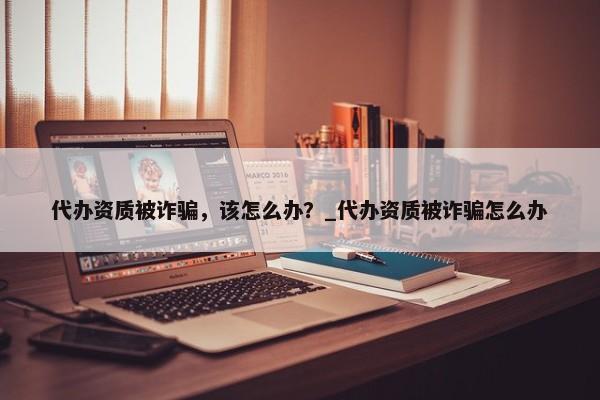 代辦資質(zhì)被詐騙，該怎么辦？_代辦資質(zhì)被詐騙怎么辦