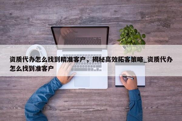資質代辦怎么找到精準客戶，揭秘高效拓客策略_資質代辦怎么找到準客戶