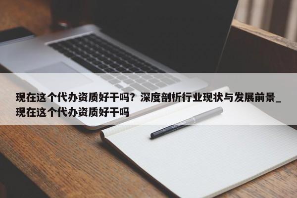 現(xiàn)在這個(gè)代辦資質(zhì)好干嗎？深度剖析行業(yè)現(xiàn)狀與發(fā)展前景_現(xiàn)在這個(gè)代辦資質(zhì)好干嗎
