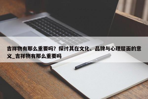 吉祥物有那么重要嗎？探討其在文化、品牌與心理層面的意義_吉祥物有那么重要嗎