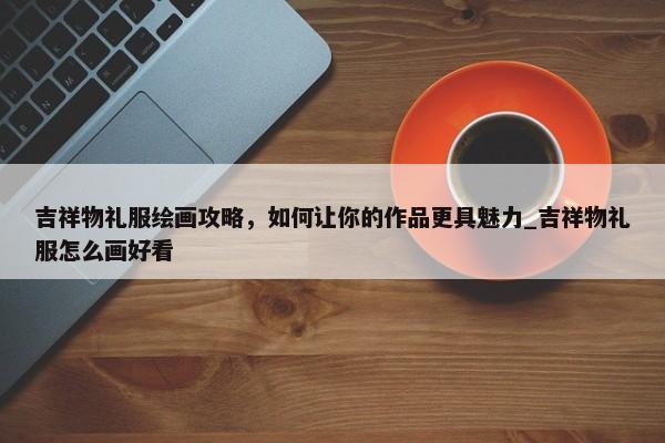吉祥物禮服繪畫攻略，如何讓你的作品更具魅力_吉祥物禮服怎么畫好看