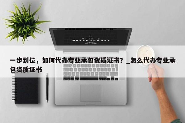 一步到位，如何代辦專業(yè)承包資質(zhì)證書？_怎么代辦專業(yè)承包資質(zhì)證書