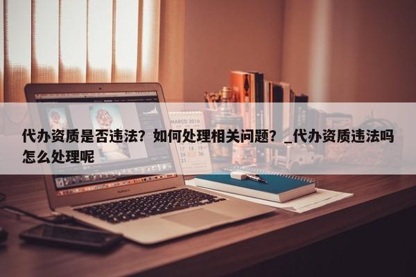 代辦資質(zhì)是否違法？如何處理相關(guān)問題？_代辦資質(zhì)違法嗎怎么處理呢