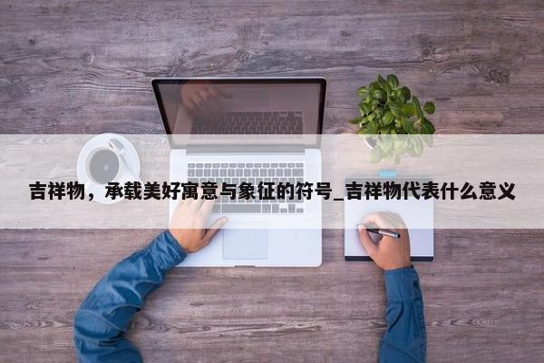 吉祥物，承載美好寓意與象征的符號(hào)_吉祥物代表什么意義