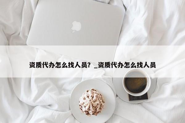 資質代辦怎么找人員？_資質代辦怎么找人員