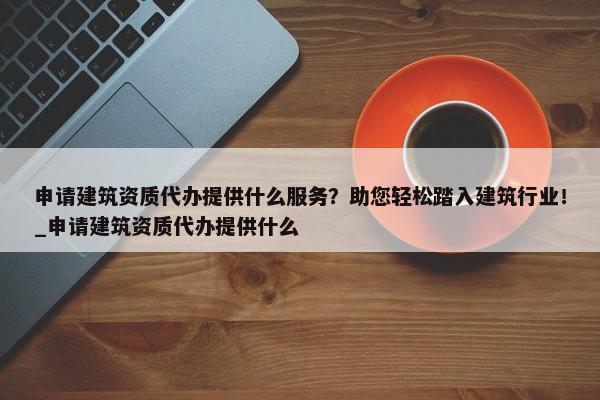 申請建筑資質(zhì)代辦提供什么服務？助您輕松踏入建筑行業(yè)！_申請建筑資質(zhì)代辦提供什么