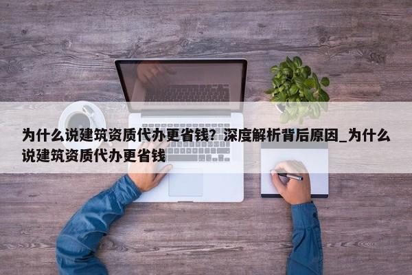 為什么說建筑資質(zhì)代辦更省錢？深度解析背后原因_為什么說建筑資質(zhì)代辦更省錢
