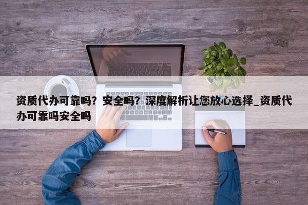 資質(zhì)代辦可靠嗎？安全嗎？深度解析讓您放心選擇_資質(zhì)代辦可靠嗎安全嗎