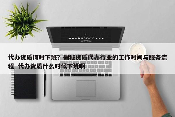 代辦資質(zhì)何時(shí)下班？揭秘資質(zhì)代辦行業(yè)的工作時(shí)間與服務(wù)流程_代辦資質(zhì)什么時(shí)候下班啊