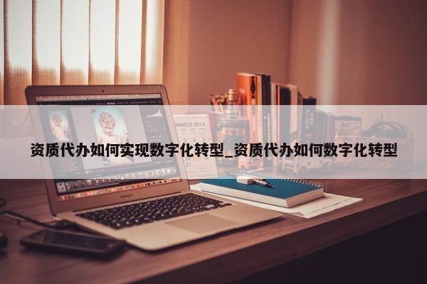 資質(zhì)代辦如何實現(xiàn)數(shù)字化轉型_資質(zhì)代辦如何數(shù)字化轉型