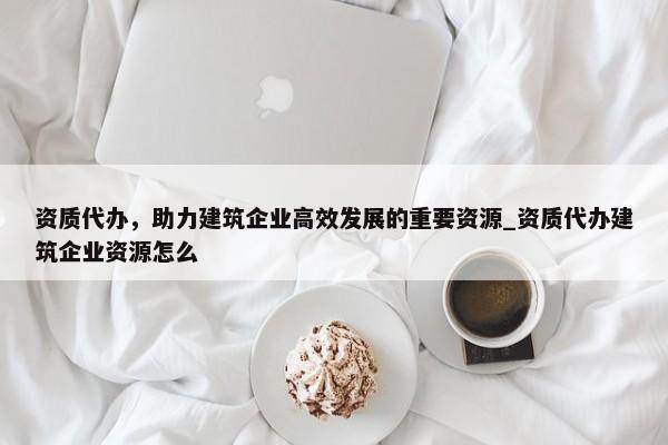 資質(zhì)代辦，助力建筑企業(yè)高效發(fā)展的重要資源_資質(zhì)代辦建筑企業(yè)資源怎么