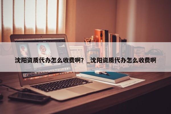 沈陽資質(zhì)代辦怎么收費??？_沈陽資質(zhì)代辦怎么收費啊