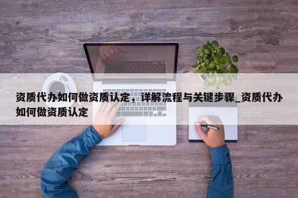 資質(zhì)代辦如何做資質(zhì)認定，詳解流程與關鍵步驟_資質(zhì)代辦如何做資質(zhì)認定