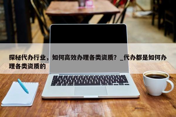 探秘代辦行業(yè)，如何高效辦理各類(lèi)資質(zhì)？_代辦都是如何辦理各類(lèi)資質(zhì)的