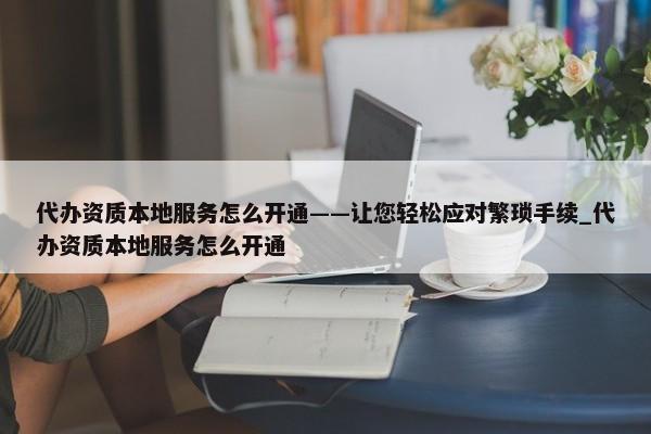 代辦資質(zhì)本地服務(wù)怎么開通——讓您輕松應(yīng)對繁瑣手續(xù)_代辦資質(zhì)本地服務(wù)怎么開通