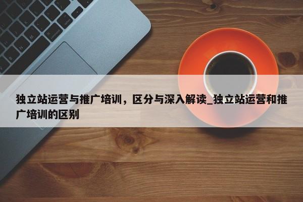 獨立站運營與推廣培訓(xùn)，區(qū)分與深入解讀_獨立站運營和推廣培訓(xùn)的區(qū)別