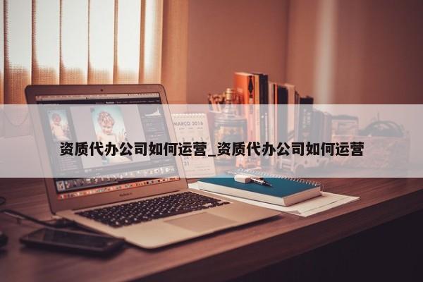 資質(zhì)代辦公司如何運(yùn)營_資質(zhì)代辦公司如何運(yùn)營