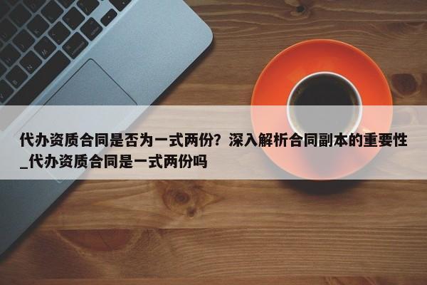 代辦資質(zhì)合同是否為一式兩份？深入解析合同副本的重要性_代辦資質(zhì)合同是一式兩份嗎