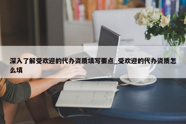 深入了解受歡迎的代辦資質(zhì)填寫要點(diǎn)_受歡迎的代辦資質(zhì)怎么填