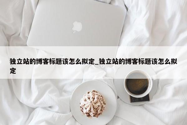 獨(dú)立站的博客標(biāo)題該怎么擬定_獨(dú)立站的博客標(biāo)題該怎么擬定