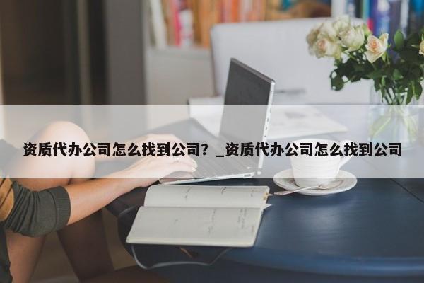 資質(zhì)代辦公司怎么找到公司？_資質(zhì)代辦公司怎么找到公司