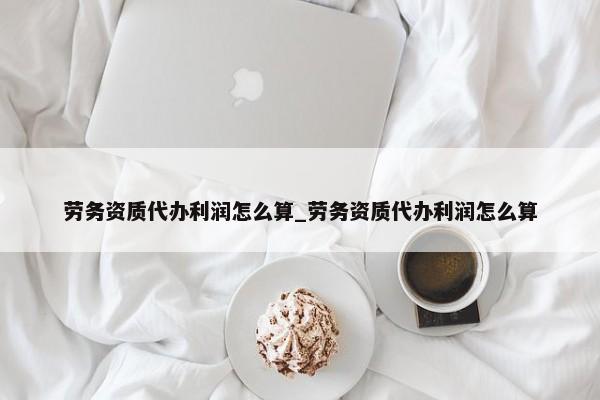 勞務資質(zhì)代辦利潤怎么算_勞務資質(zhì)代辦利潤怎么算
