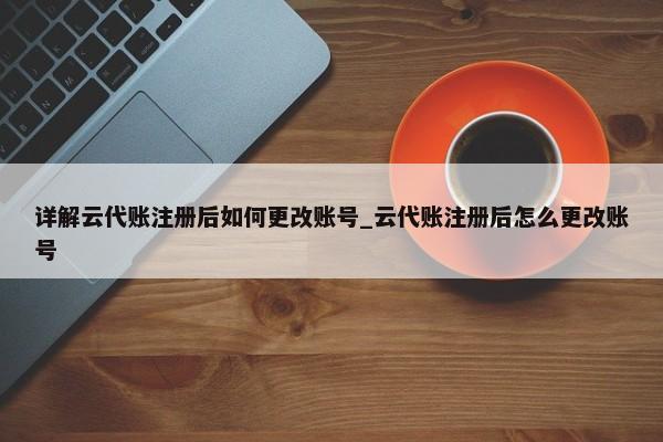 詳解云代賬注冊(cè)后如何更改賬號(hào)_云代賬注冊(cè)后怎么更改賬號(hào)