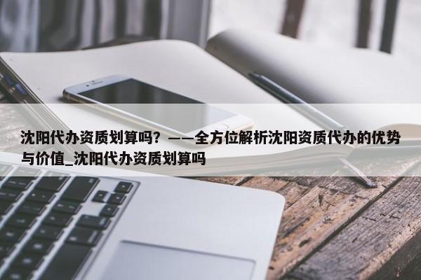 沈陽代辦資質(zhì)劃算嗎？——全方位解析沈陽資質(zhì)代辦的優(yōu)勢與價值_沈陽代辦資質(zhì)劃算嗎
