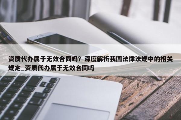資質(zhì)代辦屬于無效合同嗎？深度解析我國法律法規(guī)中的相關(guān)規(guī)定_資質(zhì)代辦屬于無效合同嗎