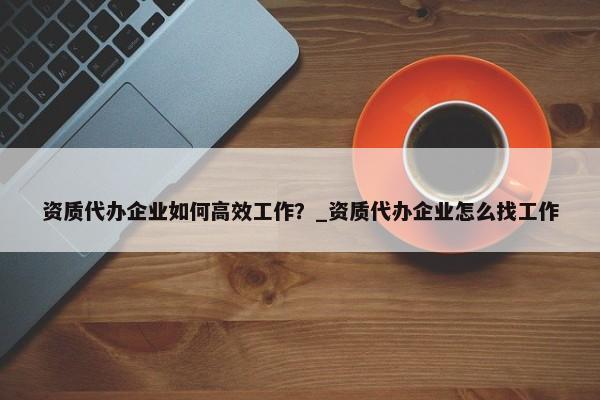 資質(zhì)代辦企業(yè)如何高效工作？_資質(zhì)代辦企業(yè)怎么找工作