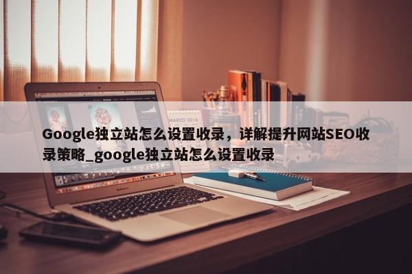 Google獨(dú)立站怎么設(shè)置收錄，詳解提升網(wǎng)站SEO收錄策略_google獨(dú)立站怎么設(shè)置收錄